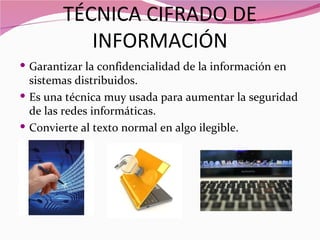 TÉCNICA CIFRADO DE
           INFORMACIÓN
 Garantizar la confidencialidad de la información en
  sistemas distribuidos.
 Es una técnica muy usada para aumentar la seguridad
  de las redes informáticas.
 Convierte al texto normal en algo ilegible.
 