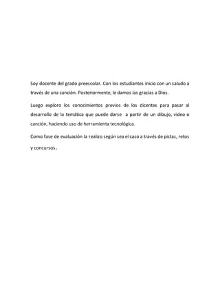 Soy docente del grado preescolar. Con los estudiantes inicio con un saludo a
través de una canción. Posteriormente, le damos las gracias a Dios.
Luego exploro los conocimientos previos de los dicentes para pasar al
desarrollo de la temática que puede darse a partir de un dibujo, video o
canción, haciendo uso de herramienta tecnológica.
Como fase de evaluación la realizo según sea el caso a través de pistas, retos
y concursos.