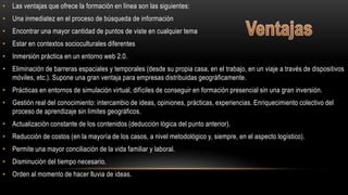 • Las ventajas que ofrece la formación en línea son las siguientes:
• Una inmediatez en el proceso de búsqueda de información
• Encontrar una mayor cantidad de puntos de viste en cualquier tema
• Estar en contextos socioculturales diferentes
• Inmersión práctica en un entorno web 2.0.
• Eliminación de barreras espaciales y temporales (desde su propia casa, en el trabajo, en un viaje a través de dispositivos
móviles, etc.). Supone una gran ventaja para empresas distribuidas geográficamente.
• Prácticas en entornos de simulación virtual, difíciles de conseguir en formación presencial sin una gran inversión.
• Gestión real del conocimiento: intercambio de ideas, opiniones, prácticas, experiencias. Enriquecimiento colectivo del
proceso de aprendizaje sin límites geográficos.
• Actualización constante de los contenidos (deducción lógica del punto anterior).
• Reducción de costos (en la mayoría de los casos, a nivel metodológico y, siempre, en el aspecto logístico).
• Permite una mayor conciliación de la vida familiar y laboral.
• Disminución del tiempo necesario.
• Orden al momento de hacer lluvia de ideas.
 