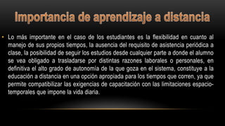 • Lo más importante en el caso de los estudiantes es la flexibilidad en cuanto al
manejo de sus propios tiempos, la ausencia del requisito de asistencia periódica a
clase, la posibilidad de seguir los estudios desde cualquier parte a donde el alumno
se vea obligado a trasladarse por distintas razones laborales o personales, en
definitiva el alto grado de autonomía de la que goza en el sistema, constituye a la
educación a distancia en una opción apropiada para los tiempos que corren, ya que
permite compatibilizar las exigencias de capacitación con las limitaciones espacio-
temporales que impone la vida diaria.
 