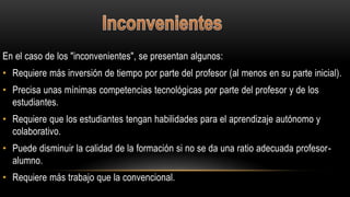 En el caso de los "inconvenientes", se presentan algunos:
• Requiere más inversión de tiempo por parte del profesor (al menos en su parte inicial).
• Precisa unas mínimas competencias tecnológicas por parte del profesor y de los
estudiantes.
• Requiere que los estudiantes tengan habilidades para el aprendizaje autónomo y
colaborativo.
• Puede disminuir la calidad de la formación si no se da una ratio adecuada profesor-
alumno.
• Requiere más trabajo que la convencional.
 