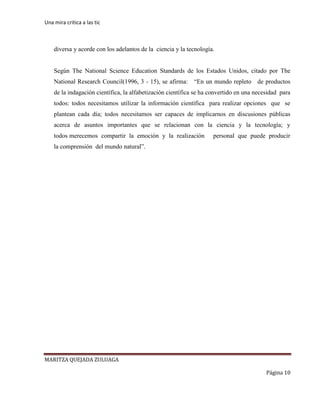Una mira critica a las tic
MARITZA QUEJADA ZULUAGA
Página 10
diversa y acorde con los adelantos de la ciencia y la tecnología.
Según The National Science Education Standards de los Estados Unidos, citado por The
National Research Council(1996, 3 - 15), se afirma: “En un mundo repleto de productos
de la indagación científica, la alfabetización científica se ha convertido en una necesidad para
todos: todos necesitamos utilizar la información científica para realizar opciones que se
plantean cada día; todos necesitamos ser capaces de implicarnos en discusiones públicas
acerca de asuntos importantes que se relacionan con la ciencia y la tecnología; y
todos merecemos compartir la emoción y la realización personal que puede producir
la comprensión del mundo natural”.
 