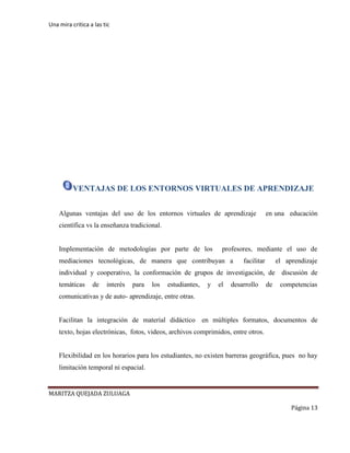 Una mira critica a las tic
MARITZA QUEJADA ZULUAGA
Página 13
VENTAJAS DE LOS ENTORNOS VIRTUALES DE APRENDIZAJE
Algunas ventajas del uso de los entornos virtuales de aprendizaje en una educación
científica vs la enseñanza tradicional.
Implementación de metodologías por parte de los profesores, mediante el uso de
mediaciones tecnológicas, de manera que contribuyan a facilitar el aprendizaje
individual y cooperativo, la conformación de grupos de investigación, de discusión de
temáticas de interés para los estudiantes, y el desarrollo de competencias
comunicativas y de auto- aprendizaje, entre otras.
Facilitan la integración de material didáctico en múltiples formatos, documentos de
texto, hojas electrónicas, fotos, videos, archivos comprimidos, entre otros.
Flexibilidad en los horarios para los estudiantes, no existen barreras geográfica, pues no hay
limitación temporal ni espacial.
 