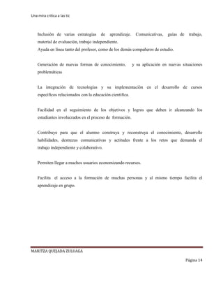Una mira critica a las tic
MARITZA QUEJADA ZULUAGA
Página 14
Inclusión de varias estrategias de aprendizaje. Comunicativas, guías de trabajo,
material de evaluación, trabajo independiente.
Ayuda en línea tanto del profesor, como de los demás compañeros de estudio.
Generación de nuevas formas de conocimiento, y su aplicación en nuevas situaciones
problemáticas
La integración de tecnologías y su implementación en el desarrollo de cursos
específicos relacionados con la educación científica.
Facilidad en el seguimiento de los objetivos y logros que deben ir alcanzando los
estudiantes involucrados en el proceso de formación.
Contribuye para que el alumno construya y reconstruya el conocimiento, desarrolle
habilidades, destrezas comunicativas y actitudes frente a los retos que demanda el
trabajo independiente y colaborativo.
Permiten llegar a muchos usuarios economizando recursos.
Facilita el acceso a la formación de muchas personas y al mismo tiempo facilita el
aprendizaje en grupo.
 