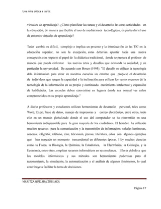 Una mira critica a las tic
MARITZA QUEJADA ZULUAGA
Página 17
virtuales de aprendizaje?, ¿Cómo planificar las tareas y el desarrollo las otras actividades en
la educación, de manera que facilite el uso de mediaciones tecnológicas, en particular el uso
de entornos virtuales de aprendizaje?
Todo cambio es difícil, complejo e implica un proceso y la introducción de las TIC en la
educación superior, no son la excepción, estas deberían apuntar hacia una nueva
concepción con respecto al papel de la didáctica tradicional, donde se prepara al profesor de
manera que pueda enfrentar los nuevos retos y desafíos que demanda la sociedad, y en
particular la universidad. De acuerdo con Bosco (1995): "El desafío es utilizar la tecnología
dela información para crear en nuestras escuelas un entorno que propicie el desarrollo
de individuos que tengan la capacidad y la inclinación para utilizar los vastos recursos de la
tecnología de la información en su propio y continuado crecimiento intelectual y expansión
de habilidades. Las escuelas deben convertirse en lugares donde sea normal ver niños
comprometidos en su propio aprendizaje.”
A diario profesores y estudiantes utilizan herramientas de desarrollo personal, tales como
Word, Excel, base de datos, manejo de impresoras y correo electrónico, entre otros, todo
ello en un mundo globalizado donde el uso del computador se ha convertido en una
herramienta indispensable para la gran mayoría de los ciudadanos. El hombre ha utilizado
muchos recursos para la comunicación y la transmisión de información: señales luminosas,
sonoras, telégrafo, teléfono, cine, televisión, prensa, literatura, estos son algunos ejemplos
que han marcado un momento trascendental en diferentes épocas. Hoy muchas ciencias
como la Física, la Biología, la Química, la Estadística, la Electrónica, la Geología, y la
Economía, entre otras, emplean recursos informáticos en su enseñanza. Ello es debido a que
los modelos informáticos y sus métodos son herramientas poderosas para el
razonamiento, la simulación, la automatización y el análisis de algunos fenómenos, lo cual
contribuye a facilitar la toma de decisiones.
 