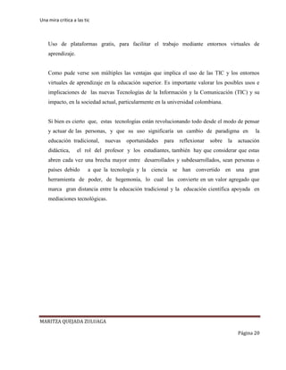 Una mira critica a las tic
MARITZA QUEJADA ZULUAGA
Página 20
Uso de plataformas gratis, para facilitar el trabajo mediante entornos virtuales de
aprendizaje.
Como pude verse son múltiples las ventajas que implica el uso de las TIC y los entornos
virtuales de aprendizaje en la educación superior. Es importante valorar los posibles usos e
implicaciones de las nuevas Tecnologías de la Información y la Comunicación (TIC) y su
impacto, en la sociedad actual, particularmente en la universidad colombiana.
Si bien es cierto que, estas tecnologías están revolucionando todo desde el modo de pensar
y actuar de las personas, y que su uso significaría un cambio de paradigma en la
educación tradicional, nuevas oportunidades para reflexionar sobre la actuación
didáctica, el rol del profesor y los estudiantes, también hay que considerar que estas
abren cada vez una brecha mayor entre desarrollados y subdesarrollados, sean personas o
países debido a que la tecnología y la ciencia se han convertido en una gran
herramienta de poder, de hegemonía, lo cual las convierte en un valor agregado que
marca gran distancia entre la educación tradicional y la educación científica apoyada en
mediaciones tecnológicas.
 