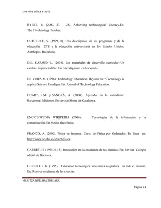Una mira critica a las tic
MARITZA QUEJADA ZULUAGA
Página 24
BYBEE, R. (2000, 23 – 28). Achieving technological Literacy.En:
The Thechnology Teacher.
CUTCLIFFE, S. (1999, 8). Una descripción de los programas y de la
educación CTS y la educación universitaria en los Estados Unidos.
Antrhopos. Barcelona.
DEL CARMEN L. (2001). Los materiales de desarrollo curricular: Un
cambio imprescindible. En: Investigación en la escuela.
DE VRIES M. (1996). Technology Education: Beyond the “Technology is
applied Science Paradigm. En: Journal of Technology Education.
DUART, J.M. y SANGRÁ, A. (2000). Aprender en la virtualidad.
Barcelona: Ediciones UniversitatOberta de Catalunya.
ENCICLOPEDIA WIKIPEDIA (2006). Tecnologías de la información y la
comunicación. En Medio electrónico.
FRANCO, A. (2000). Física en Internet: Curso de Física por Ordenador. En línea en:
http://www.sc.ehu.es/sbweb/fisica.
GARRET, H. (1995, 6-15). Innovación en la enseñanza de las ciencias. En: Revista Colegio
oficial de Doctores.
GILBERT, J. K. (1995). Educación tecnológica: una nueva asignatura en todo el mundo.
En: Revista enseñanza de las ciencias.
 