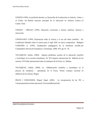 Una mira critica a las tic
MARITZA QUEJADA ZULUAGA
Página 26
UNESCO (1996). La profesión docente y el desarrollo de la educación en América Latina y
el Caribe. En: Boletín proyecto principal de la educación en América Latina y el
Caribe. Chile.
UNESCO – OREALC (1998). Educación vocacional y técnica: políticas, técnicas e
innovación.
UNESCO-ISCU (1999). Declaración sobre la ciencia y el uso del saber científico. En:
Conferencia Mundial sobre la ciencia para el siglo XXI: un nuevo compromiso. Budapest
VAQUERO, A. (1992). Fundamentos pedagógicos de la enseñanza asistida por
Computadora. Revista de Enseñanza y Tecnología: ADIE, Nº6, pp.14- 24.
VELÁSQUEZ, Andrés. (2004). Algunos problemas sociales de la educación científica
y tecnológica en la escuela colombiana. En: III Congreso internacional de didáctica de las
ciencias, VII Taller internacional sobre la enseñanza de la Física. La Habana.
VELÁSQUEZ, Andrés. (2004). La Alfabetización científica y tecnológica en el
proceso de enseñanza – aprendizaje de la Física. Primer coloquio nacional en
didáctica de las ciencias. Ibagué.
PRATS I FERNÁNDEZ, Miquel Ángel. (2003). La incorporación de les TIC a
l’ensenyamentuniversitari presencial. UniversitatRamonLlull.
 