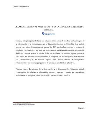 Una mira critica a las tic
MARITZA QUEJADA ZULUAGA
Página 3
UNA MIRADA CRÍTICA AL PAPEL DE LAS TIC EN LA EDUCACIÓN SUPERIOR EN
COLOMBIA
RESUMEN
Con este trabajo se pretende hacer una reflexión crítica sobre el papel de las Tecnologías de
la Información y la Comunicación en la Educación Superior en Colombia. Este análisis
incluye entre otros: Perspectivas de uso de las TIC, sus implicaciones en el proceso de
enseñanza – aprendizaje y los retos que deben asumir las personas encargadas de tomar las
decisiones en torno a estas al interior de las universidades. Se plantean algunos puntos de
vista acerca del discurso educativo en torno al cual giran las Tecnologías de la Información
y la Comunicación (TIC). Se discuten algunas ideas básicas sobre las TIC, incluyendo la
virtualización y sus posibles perspectivas de aplicación en el ámbito educativo.
Palabras claves: Tecnologías de la Información y la Comunicación, Educación virtual,
virtualización, Sociedad de la información, Internet, entornos virtuales de aprendizaje,
mediaciones tecnológicas, educación científica y alfabetización científica.
 