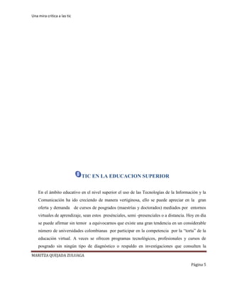 Una mira critica a las tic
MARITZA QUEJADA ZULUAGA
Página 5
TIC EN LA EDUCACION SUPERIOR
En el ámbito educativo en el nivel superior el uso de las Tecnologías de la Información y la
Comunicación ha ido creciendo de manera vertiginosa, ello se puede apreciar en la gran
oferta y demanda de cursos de posgrados (maestrías y doctorados) mediados por entornos
virtuales de aprendizaje, sean estos presénciales, semi -presenciales o a distancia. Hoy en día
se puede afirmar sin temor a equivocarnos que existe una gran tendencia en un considerable
número de universidades colombianas por participar en la competencia por la “torta” de la
educación virtual. A veces se ofrecen programas tecnológicos, profesionales y cursos de
posgrado sin ningún tipo de diagnóstico o respaldo en investigaciones que consulten la
 