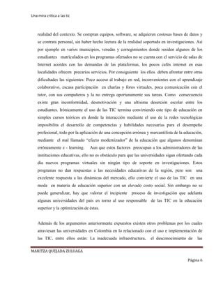 Una mira critica a las tic
MARITZA QUEJADA ZULUAGA
Página 6
realidad del contexto. Se compran equipos, software, se adquieren costosas bases de datos y
se contrata personal, sin haber hecho lectura de la realidad soportada en investigaciones. Así
por ejemplo en varios municipios, veredas y corregimientos donde residen algunos de los
estudiantes matriculados en los programas ofertados no se cuenta con el servicio de salas de
Internet acordes con las demandas de las plataformas, los pocos cafés internet en esas
localidades ofrecen precarios servicios. Por consiguiente los ellos deben afrontar entre otras
dificultades las siguientes: Poco acceso al trabajo en red, inconvenientes con el aprendizaje
colaborativo, escasa participación en charlas y foros virtuales, poca comunicación con el
tutor, con sus compañeros y la no entrega oportunamente sus tareas. Como consecuencia
existe gran inconformidad, desmotivación y una altísima deserción escolar entre los
estudiantes. Irónicamente el uso de las TIC termina convirtiendo este tipo de educación en
simples cursos teóricos en donde la interacción mediante el uso de la redes tecnológicas
imposibilita el desarrollo de competencias y habilidades necesarias para el desempeño
profesional, todo por la aplicación de una concepción errónea y mercantilista de la educación,
mediante el mal llamado “efecto modernizador” de la educación que algunos denominan
erróneamente e - learning. Aun que estos factores preocupan a los administradores de las
instituciones educativas, ello no es obstáculo para que las universidades sigan ofertando cada
día nuevos programas virtuales sin ningún tipo de soporte en investigaciones. Estos
programas no dan respuestas a las necesidades educativas de la región, pero son una
excelente respuesta a las dinámicas del mercado, ello convierte el uso de las TIC en una
moda en materia de educación superior con un elevado costo social. Sin embargo no se
puede generalizar, hay que valorar el incipiente proceso de investigación que adelanta
algunas universidades del país en torno al uso responsable de las TIC en la educación
superior y la optimización de éstas.
Además de los argumentos anteriormente expuestos existen otros problemas por los cuales
atraviesan las universidades en Colombia en lo relacionado con el uso e implementación de
las TIC, entre ellos están: La inadecuada infraestructura, el desconocimiento de las
 