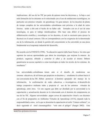 Una mira critica a las tic
MARITZA QUEJADA ZULUAGA
Página 7
implicaciones del uso de las TIC por parte de quienes toma las decisiones y la baja o casi
nula formación de los docentes en lo relacionado con el uso de mediaciones tecnológicas, en
particular con entornos virtuales de aprendizaje. Un gran número de los docentes de planta
de tiempo completo de las universidades colombianas está próximo a la edad de retiro
forzoso, unido a ello está el hecho de no haber sido formados con en el uso de estas
tecnologías, ni para el trabajo interdisciplinar. Ello hace más difícil el proceso de
alfabetización científico y tecnológico en los docentes, el cual es necesario para ejercer la
docencia en el actual contexto. Ello en correspondencia con las exigencias de la denominada
era de la información, en donde la gestión del conocimiento se ha convertido en una pieza
fundamental en el engranaje industrial del desarrollo.
De acuerdo con la UNESCO (1998), “la educación superior debe hacer frente a los retos que
suponen las nuevas oportunidades que abren las tecnologías, que mejoran la manera de
producir, organizar, difundir y controlar el saber y de acceder al mismo. Deberá
garantizarse un acceso equitativo a estas tecnologías en todos los niveles de los sistemas de
enseñanza.”
Las universidades colombianas tienen ante si el desafío de modernizar sus
sistemas educativos, de tal forma que propicien en docentes y estudiantes la cultura hacia el
uso conveniente de las TIC. Deben promover el dominio apropiado del manejo de la
información, la conformación de redes educativas e investigativas, el desarrollo de
trabajo cooperativo mediante redes y propiciar el uso de los entornos virtuales de
aprendizaje, entre otros. Un reto urgente que debe ser abordado por la universidad es la
capacitación y actualización docente en lo relacionado con el dominio de competencias en
uso de las TIC. Algunas universidades pagan cursos de capacitación virtual a sus docentes
con el fin de prepararlos en Ambientes Virtuales de Aprendizaje (AVA), dejando toda la
responsabilidad a estos, en lo que se denomina la capacitación al estilo “Llanero solitario”, es
decir siguiendo el símil cinematográfico “solo ante el peligro” (Sangrà 2002). Esta
 