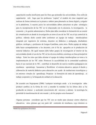 Una mira critica a las tic
MARITZA QUEJADA ZULUAGA
Página 8
capacitación resulta insuficiente para los fines que pretenden las universidades. Este estilo de
capacitación solo logra que los profesores “copien” el modelo de clase magistral que
realizan de forma rutinaria en la pizarra o tablero para plasmarlo en forma digital y colgarlo
en la plataforma. A nuestro juicio las universidades deben estructurar un plan estratégico
para la incorporación de las TIC en lo relacionado con la docencia, la investigación, la
extensión y la gestión administrativa. Dicho plan debe considerar la formación de un comité
de virtualización en donde la investigación en torno al uso de las TIC sea el eje central de la
política. Además dicho comité debe conformar un equipo de trabajo interdisciplinar
integrado por ingenieros de sistemas, docentes en didáctica y pedagogía, diseñadores
gráficos, sicólogos, y profesores de Lengua Castellana, entre otros. Dicho equipo de trabajo
debe hacer acompañamiento a los docentes, con el fin de apoyarlos en la producción de
material didáctico. De igual manera debe haber grupos de investigación al interior de las
universidades donde el uso de las TIC en los diversos ámbitos constituya su línea principal de
trabajo. Entre los retos que debe afrontar el equipo de trabajo interdisciplinar en torno a la
implementación de las TIC están: Promover la accesibilidad de la comunidad académica
hacia el uso racional de la TIC, contribuir al desarrollo de nuevos modelos pedagógicos de
enseñanza – aprendizaje, humanizar y flexibilizar el sistema educativo, apoyar el diseño y
elaboración de material didáctico para educación con ayuda de mediaciones tecnológicas y
en entornos virtuales de aprendizaje. Propiciar la formación de redes de aprendizaje, el
trabajo cooperativo y la búsqueda de calidad en la educación.
De acuerdo con Negroponte (2000) “cualquier tecnología unida a la investigación debe
producir cambios en la forma de vivir y entender la realidad. En los último años se ha
producido un intenso y acelerado conocimiento del universo y además la tecnología ha
permitido la transformación de este mundo y de los propios seres humanos”.
Algunas personas consideran que las TIC son un medio para alcanzar ciertos objetivos
educativos, otros piensan que son parte del contenido de enseñanza, cuyo dominio es
 