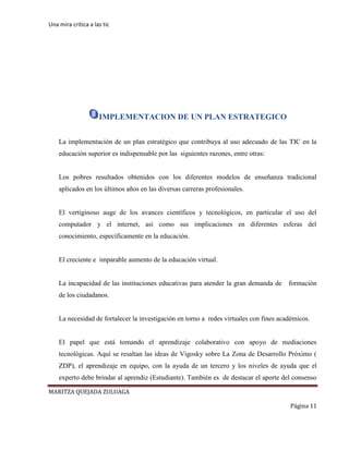 Una mira critica a las tic
MARITZA QUEJADA ZULUAGA
Página 11
IMPLEMENTACION DE UN PLAN ESTRATEGICO
La implementación de un plan estratégico que contribuya al uso adecuado de las TIC en la
educación superior es indispensable por las siguientes razones, entre otras:
Los pobres resultados obtenidos con los diferentes modelos de enseñanza tradicional
aplicados en los últimos años en las diversas carreras profesionales.
El vertiginoso auge de los avances científicos y tecnológicos, en particular el uso del
computador y el internet, así como sus implicaciones en diferentes esferas del
conocimiento, específicamente en la educación.
El creciente e imparable aumento de la educación virtual.
La incapacidad de las instituciones educativas para atender la gran demanda de formación
de los ciudadanos.
La necesidad de fortalecer la investigación en torno a redes virtuales con fines académicos.
El papel que está tomando el aprendizaje colaborativo con apoyo de mediaciones
tecnológicas. Aquí se resaltan las ideas de Vigosky sobre La Zona de Desarrollo Próximo (
ZDP), el aprendizaje en equipo, con la ayuda de un tercero y los niveles de ayuda que el
experto debe brindar al aprendiz (Estudiante). También es de destacar el aporte del consenso
 