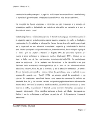 Una mira critica a las tic
MARITZA QUEJADA ZULUAGA
Página 12
constructivista en lo que respecta al papel del individuo en la construcción del conocimiento y
la importancia que revisten las competencias comunicativas en el proceso educativo.
La necesidad de buscar soluciones y estrategias que den respuestas a la atención de
necesidades sociales e individuales en materia de educación, en particular a la que se
desarrolla de manera virtual.
Dada la importancia e implicación que tiene el llamado metalenguaje informático dentro de
la educación superior, es indispensable precisar algunos conceptos, los cuales se abordarán a
continuación. La Sociedad de la Información: Es una fase de desarrollo social caracterizada
por la capacidad de sus miembros (ciudadanos, empresas y Administración Pública)
para obtener y compartir cualquier información, instantáneamente, desde cualquier lugar y en
la forma que se prefiera.(Telefónica de España 2002). La educación superior a no
escapa a estos acelerados y vertiginosos cambios (Velásquez 2005). Internet, es sin
lugar a dudas una de las creaciones más importantes del siglo XX, ha revolucionado
todos los ámbitos de de la sociedad, esta herramienta se ha convertido en un gran
fenómeno social ocasionando cambios profundos en la rama de las telecomunicaciones
(televisión, celulares, radio, etc.)en la industria, y en la educación entre otros. Un término
de uso frecuente corresponde a entorno virtual de aprendizaje, este se definirá en este
apartado. De acuerdo con Turoff (1995) un entorno virtual de aprendizaje es un
entorno de enseñanza - aprendizaje basado en un sistema de comunicación mediado por
ordenador. Las TIC y los entornos virtuales de aprendizaje plantean a la educación superior
muchos retos, entre ellos el diseño de material didáctico, desarrollo de actividades y tareas
para uso en redes, en particular el Internet. Ahora conviene plantearle a los docentes el
siguiente interrogante: ¿Cómo planificar las tareas y demás actividades de manera que
facilite el uso de mediaciones tecnológicas, en particular el de los entornos virtuales de
aprendizaje?
 