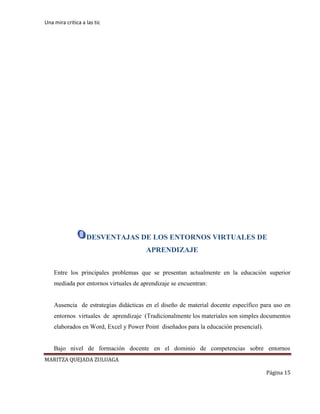Una mira critica a las tic
MARITZA QUEJADA ZULUAGA
Página 15
DESVENTAJAS DE LOS ENTORNOS VIRTUALES DE
APRENDIZAJE
Entre los principales problemas que se presentan actualmente en la educación superior
mediada por entornos virtuales de aprendizaje se encuentran:
Ausencia de estrategias didácticas en el diseño de material docente específico para uso en
entornos virtuales de aprendizaje (Tradicionalmente los materiales son simples documentos
elaborados en Word, Excel y Power Point diseñados para la educación presencial).
Bajo nivel de formación docente en el dominio de competencias sobre entornos
 