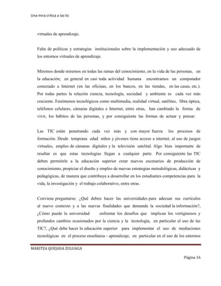 Una mira critica a las tic
MARITZA QUEJADA ZULUAGA
Página 16
virtuales de aprendizaje.
Falta de políticas y estrategias institucionales sobre la implementación y uso adecuado de
los entornos virtuales de aprendizaje.
Miremos donde miremos en todas las ramas del conocimiento, en la vida de las personas, en
la educación; en general en casi toda actividad humana encontramos un computador
conectado a Internet (en las oficinas, en los bancos, en las tiendas, en las casas, etc.).
Por todas partes la relación ciencia, tecnología, sociedad y ambiente es cada vez más
creciente. Fenómenos tecnológicos como multimedia, realidad virtual, satélites, fibra óptica,
teléfonos celulares, cámaras digitales e Internet, entre otras, han cambiado la forma de
vivir, los hábitos de las personas, y por consiguiente las formas de actuar y pensar.
Las TIC están penetrando cada vez más y con mayor fuerza los procesos de
formación. Desde temprana edad niños y jóvenes tiene acceso a internet, al uso de juegos
virtuales, empleo de cámaras digitales y la televisión satelital. Algo bien importante de
resaltar es que estas tecnologías llegan a cualquier parte. Por consiguiente las TIC
deben permitirle a la educación superior crear nuevos escenarios de producción de
conocimiento, propiciar el diseño y empleo de nuevas estrategias metodológicas, didácticas y
pedagógicas, de manera que contribuya a desarrollar en los estudiantes competencias para la
vida, la investigación y el trabajo colaborativo, entre otras.
Conviene preguntarse: ¿Qué deben hacer las universidades para adecuar sus currículos
al nuevo contexto y a las nuevas finalidades que demanda la sociedad la información?,
¿Cómo puede la universidad enfrentar los desafíos que implican los vertiginosos y
profundos cambios ocasionados por la ciencia y la tecnología, en particular el uso de las
TIC?, ¿Qué debe hacer la educación superior para implementar el uso de mediaciones
tecnológicas en el proceso enseñanza - aprendizaje, en particular en el uso de los entornos
 