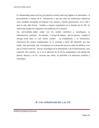 Una mira critica a las tic
MARITZA QUEJADA ZULUAGA
Página 18
Es indispensable pensar que hoy las prácticas sociales están muy ligadas a la informática, al
procesamiento y manejo de la información, y que por tanto las instituciones educativas
como entidades encargadas de preparar a las actuales y futuras generaciones, en la vida y
para la vida, debe formar hombres y mujeres competentes en el dominio de las TIC, de
manera que puedan dar respuestas a los problemas de su entorno.
Las universidades deben contar con los medios científicos y tecnológicos, la
infraestructura necesaria, los métodos y formas de trabajo, que les permita cumplir el
encargo social para el cual fueron creadas. La computación y la información,
constituyen dos pilares fundamentales en la sociedad a partir del desarrollo que han
tenido, han provocado una convergencia en el desarrollo social en todos los ámbitos, en lo
que se conoce como las Nuevas Tecnologías de la Información y las Comunicaciones, cuya
expresión más concreta se ve en la aparición de la red de computadoras más grande del
planeta: Internet y en los servicios que ofrece, en particular a la educación científica y
tecnológica.
USO APROPIADO DE LAS TIC
 