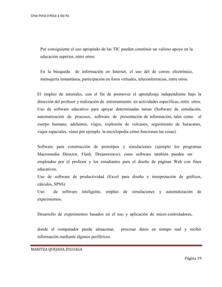 Una mira critica a las tic
MARITZA QUEJADA ZULUAGA
Página 19
•
Por consiguiente el uso apropiado de las TIC pueden constituir un valioso apoyo en la
educación superior, entre otros:
En la búsqueda de información en Internet, el uso del de correo electrónico,
mensajería instantánea, participación en foros virtuales, teleconferencias, entre otros.
El empleo de tutoriales, con el fin de promover el aprendizaje independiente bajo la
dirección del profesor y realización de entrenamiento en actividades específicas, entre otros.
Uso de software educativo para apoyar determinadas tareas (Software de simulación,
automatización de procesos, software de presentación de información, tales como el
cuerpo humano, adelantos, viajes, explosión de volcanes, seguimiento de huracanes,
viajes espaciales, véase por ejemplo la enciclopedia cómo funcionan las cosas).
Software para construcción de prototipos y simulaciones (ejemplo los programas
Macromedia Director, Flash, Dreamweave), estos software también pueden ser
empleados por el profesor y los estudiantes para el diseño de páginas Web con fines
educativos.
Uso de software de productividad (Excel para diseño e interpretación de gráficos,
cálculos, SPSS)
Uso de software inteligente, empleo de simulaciones y automatización de
experimentos.
Desarrollo de experimentos basados en el uso y aplicación de micro controladores,
donde el computador puede almacenar, procesar datos en tiempo real y recibir
información mediante algunos periféricos.
 