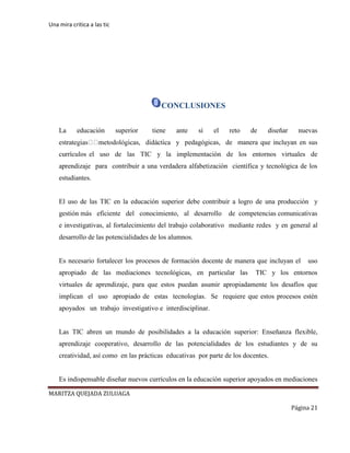 Una mira critica a las tic
MARITZA QUEJADA ZULUAGA
Página 21
CONCLUSIONES
La educación superior tiene ante sí el reto de diseñar nuevas
y pedagógicas, de manera que incluyan en sus
currículos el uso de las TIC y la implementación de los entornos virtuales de
aprendizaje para contribuir a una verdadera alfabetización científica y tecnológica de los
estudiantes.
El uso de las TIC en la educación superior debe contribuir a logro de una producción y
gestión más eficiente del conocimiento, al desarrollo de competencias comunicativas
e investigativas, al fortalecimiento del trabajo colaborativo mediante redes y en general al
desarrollo de las potencialidades de los alumnos.
Es necesario fortalecer los procesos de formación docente de manera que incluyan el uso
apropiado de las mediaciones tecnológicas, en particular las TIC y los entornos
virtuales de aprendizaje, para que estos puedan asumir apropiadamente los desafíos que
implican el uso apropiado de estas tecnologías. Se requiere que estos procesos estén
apoyados un trabajo investigativo e interdisciplinar.
Las TIC abren un mundo de posibilidades a la educación superior: Enseñanza flexible,
aprendizaje cooperativo, desarrollo de las potencialidades de los estudiantes y de su
creatividad, así como en las prácticas educativas por parte de los docentes.
Es indispensable diseñar nuevos currículos en la educación superior apoyados en mediaciones
 