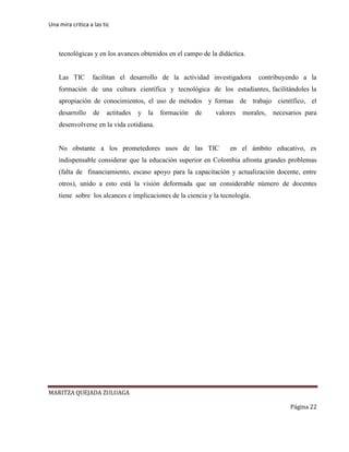 Una mira critica a las tic
MARITZA QUEJADA ZULUAGA
Página 22
tecnológicas y en los avances obtenidos en el campo de la didáctica.
Las TIC facilitan el desarrollo de la actividad investigadora contribuyendo a la
formación de una cultura científica y tecnológica de los estudiantes, facilitándoles la
apropiación de conocimientos, el uso de métodos y formas de trabajo científico, el
desarrollo de actitudes y la formación de valores morales, necesarios para
desenvolverse en la vida cotidiana.
No obstante a los prometedores usos de las TIC en el ámbito educativo, es
indispensable considerar que la educación superior en Colombia afronta grandes problemas
(falta de financiamiento, escaso apoyo para la capacitación y actualización docente, entre
otros), unido a esto está la visión deformada que un considerable número de docentes
tiene sobre los alcances e implicaciones de la ciencia y la tecnología.
 