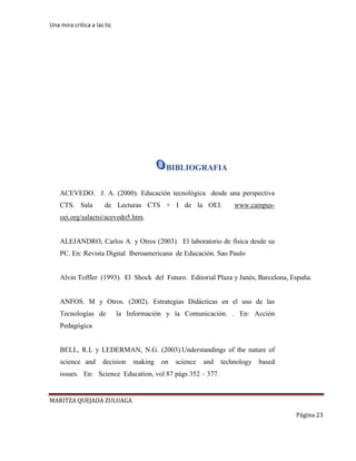 Una mira critica a las tic
MARITZA QUEJADA ZULUAGA
Página 23
BIBLIOGRAFIA
ACEVEDO. J. A. (2000). Educación tecnológica desde una perspectiva
CTS. Sala de Lecturas CTS + I de la OEI. www.campus-
oei.org/salactsi/acevedo5.htm.
ALEJANDRO, Carlos A. y Otros (2003). El laboratorio de física desde su
PC. En: Revista Digital Iberoamericana de Educación. Sao Paulo
Alvin Toffler (1993). El Shock del Futuro. Editorial Plaza y Janés, Barcelona, España.
ANFOS. M y Otros. (2002). Estrategias Didácticas en el uso de las
Tecnologías de la Información y la Comunicación. . En: Acción
Pedagógica
BELL, R.L y LEDERMAN, N.G. (2003).Understandings of the nature of
science and decision making on science and technology based
issues. En: Science Education, vol 87 págs 352 – 377.
 