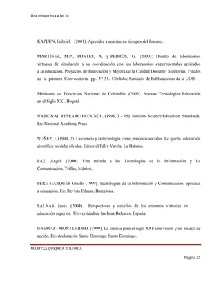 Una mira critica a las tic
MARITZA QUEJADA ZULUAGA
Página 25
KAPLÚN, Gabriel. (2001). Aprender a enseñar en tiempos del Internet.
MARTÍNEZ, M.P., PONTES, A. y PEDRÓS, G. (2000): Diseño de laboratorios
virtuales de simulación y su coordinación con los laboratorios experimentales aplicados
a la educación. Proyectos de Innovación y Mejora de la Calidad Docente: Memorias Finales
de la primera Convocatoria. pp. 37-51. Córdoba: Servicio de Publicaciones de la UCO.
Ministerio de Educación Nacional de Colombia. (2005). Nuevas Tecnologías: Educación
en el Siglo XXI. Bogotá
NATIONAL RESEARCH COUNCIL (1996, 3 – 15). National Science Education Standards.
En: National Academy Press
NUÑEZ, J. (1999, 2). La ciencia y la tecnología como procesos sociales. Lo que la educación
científica no debe olvidar. Editorial Félix Varela. La Habana.
PAZ, Ángel. (2000). Una mirada a las Tecnologías de la Información y La
Comunicación. Trillas, México.
PERE MARQUÈS Graells (1999). Tecnologías de la Información y Comunicación aplicada
a educación. En: Revista Educar, Barcelona.
SALNAS, Jesús. (2004). Perspectivas y desafíos de los entornos virtuales en
educación superior. Universidad de las Islas Baleares. España.
UNESCO – MONTEVIDEO. (1999). La ciencia para el siglo XXI: una visión y un marco de
acción. En: declaración Santo Domingo. Santo Domingo.
 