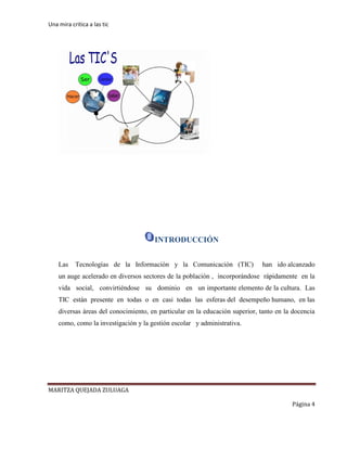 Una mira critica a las tic
MARITZA QUEJADA ZULUAGA
Página 4
INTRODUCCIÓN
Las Tecnologías de la Información y la Comunicación (TIC) han ido alcanzado
un auge acelerado en diversos sectores de la población , incorporándose rápidamente en la
vida social, convirtiéndose su dominio en un importante elemento de la cultura. Las
TIC están presente en todas o en casi todas las esferas del desempeño humano, en las
diversas áreas del conocimiento, en particular en la educación superior, tanto en la docencia
como, como la investigación y la gestión escolar y administrativa.
 