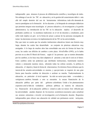 Una mira critica a las tic
MARITZA QUEJADA ZULUAGA
Página 9
indispensable para alcanzar el proceso de alfabetización científica y tecnológica de todos.
Sin embargo el uso de las TIC en educación y en la gestión del conocimiento debe ir más
allá del simple dominio del uso de herramientas informáticas, todo ello demanda de
nuevos paradigmas en la formación de los docentes y la búsqueda de estrategias didácticas
que permitan integrar estas tecnologías al proceso educativo, a la investigación y la gestión
administrativa. La introducción de las TIC en la educación implica el desarrollo de
profundos cambios en la enseñanza tradicional, en el rol de docentes y estudiantes, pero
sobre todo implica un giro en la forma de actuar y pensar de las personas encargadas de
tomar las decisiones en torno a la implementación de las TIC en las universidades.
Hay que tener en cuenta que las actuales instituciones educativas tienen una historia muy
larga, durante las cuales han desarrollado un conjunto de prácticas educativas muy
arraigadas. A lo largo de muchos años han consolidado una serie de formas de hacer las
cosas, las cuales son difíciles de cambiar a corto plazo. AlvinToffler (1993), ya lo había
previsto en su obra El Shock del Futuro, según él las personas que se sienten abrumadas
por los cambios, se les hace muy duro adaptarse al presente y más aún lo será en el futuro.
Estos cambios serán tan poderosos que derribarán instituciones, trastornarán nuestros
valores y arrancarán nuestras raíces, afectarán todas las esferas sociales, la política, la
educación, el deporte y hasta la forma de relacionarnos. En términos físicos diríamos que la
inercia de las actuales universidades es enorme, y que por tanto se requiere de una gran
fuerza para hacerlas cambiar de dirección o acelerar su marcha. Tradicionalmente la
educación, en particular el nivel superior ha sido un sector poco dado a novedades y
vertiginosos cambios. Sumado a esto se encuentra la escasa financiación de la
educación pública por parte del gobierno colombiano. Unido a los planteamientos
expuestos está la falta de verdaderas políticas públicas en materia de educación.
La financiación de la educación pública o estatal es cada vez menor. Esto dificulta que
las universidades puedan disponer de los recursos económicos necesarios para actualizar
sus arcaicas estructuras e invertir en investigación y en la formación docente. Requisitos
indispensables para ofrecer una educación de calidad con pertinencia social, incluyente,
 