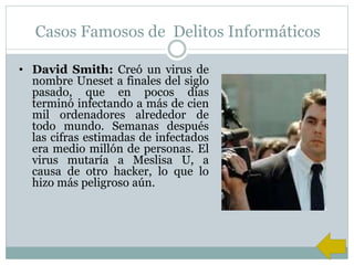Casos Famosos de Delitos Informáticos
• David Smith: Creó un virus de
nombre Uneset a finales del siglo
pasado, que en pocos días
terminó infectando a más de cien
mil ordenadores alrededor de
todo mundo. Semanas después
las cifras estimadas de infectados
era medio millón de personas. El
virus mutaría a Meslisa U, a
causa de otro hacker, lo que lo
hizo más peligroso aún.
 