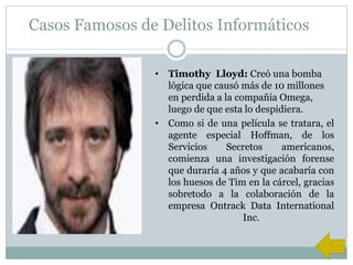 Casos Famosos de Delitos Informáticos
• Timothy Lloyd: Creó una bomba
lógica que causó más de 10 millones
en perdida a la compañía Omega,
luego de que esta lo despidiera.
• Como si de una película se tratara, el
agente especial Hoffman, de los
Servicios Secretos americanos,
comienza una investigación forense
que duraría 4 años y que acabaría con
los huesos de Tim en la cárcel, gracias
sobretodo a la colaboración de la
empresa Ontrack Data International
Inc.
 