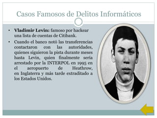 Casos Famosos de Delitos Informáticos
• Vladimir Levin: famoso por hackear
una lista de cuentas de Citibank.
• Cuando el banco notó las transferencias
contactaron con las autoridades,
quienes siguieron la pista durante meses
hasta Levin, quien finalmente sería
arrestado por la INTERPOL en 1995 en
el aeropuerto de Heathrow,
en Inglaterra y más tarde extraditado a
los Estados Unidos.
 