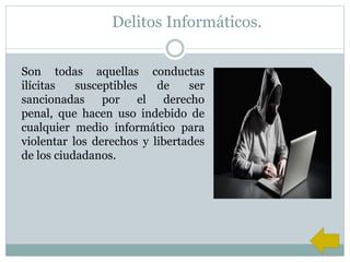 Delitos Informáticos.
Son todas aquellas conductas
ilícitas susceptibles de ser
sancionadas por el derecho
penal, que hacen uso indebido de
cualquier medio informático para
violentar los derechos y libertades
de los ciudadanos.
 
