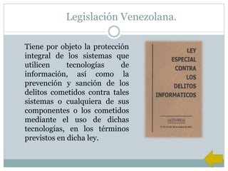 Legislación Venezolana.
Tiene por objeto la protección
integral de los sistemas que
utilicen tecnologías de
información, así como la
prevención y sanción de los
delitos cometidos contra tales
sistemas o cualquiera de sus
componentes o los cometidos
mediante el uso de dichas
tecnologías, en los términos
previstos en dicha ley.
 