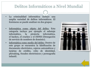 Delitos Informáticos a Nivel Mundial
• La criminalidad informática incluye una
amplia variedad de delitos informáticos. El
fenómeno se puede analizar en dos grupos:
• Informática como objeto del delito: Esta
categoría incluye por ejemplo el sabotaje
informático, la piratería informática,
el hackeo, el crackeo y el DDNS (Denegación
de servicio de nombres de dominio).
• Informática como medio del delito: Dentro de
este grupo se encuentra la falsificación de
documento electrónico, cajeros automáticos y
tarjetas de crédito, robo de identidad,
phreaking, fraudes electrónicos y pornografía
infantil.
•
 