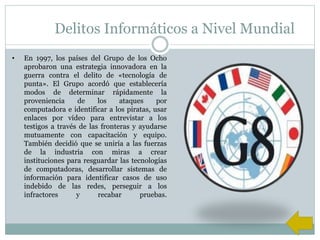 Delitos Informáticos a Nivel Mundial
• En 1997, los países del Grupo de los Ocho
aprobaron una estrategia innovadora en la
guerra contra el delito de «tecnología de
punta». El Grupo acordó que establecería
modos de determinar rápidamente la
proveniencia de los ataques por
computadora e identificar a los piratas, usar
enlaces por vídeo para entrevistar a los
testigos a través de las fronteras y ayudarse
mutuamente con capacitación y equipo.
También decidió que se uniría a las fuerzas
de la industria con miras a crear
instituciones para resguardar las tecnologías
de computadoras, desarrollar sistemas de
información para identificar casos de uso
indebido de las redes, perseguir a los
infractores y recabar pruebas.
 