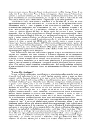 donne sono meno numerose dei maschi. Ora ciò non è geneticamente possibile: è dunque il segno di una
scelta, frutto di una cultura sociale. Poiché le donne, come sappiamo, valgono meno, se c’è da sacrificare
qualcuno, si sacrificano le femmine, sia nella fase prenatale sia nell’alimentazione nel primo anno di vita.
Questo naturalmente è solo un’indicazione statistica, ma è il segno di una cultura in cui l’assenza dei diritti
delle donne, il primo dei quali è il diritto alla vita, è lampante anche in puri termini quantitativi.
    La riflessione di Nancy Fraser relativa ad un bilancio di luci ed ombre del XX secolo può essere
opportunamente integrata da un altro bilancio del XX secolo che uno dei più importanti storici dell’età
contemporanea, Charles S. Maier, ha proposto in una lezione tenuta all’associazione “Il Mulino” nel
dicembre del 1999 (ora pubblicata nella rivista omonima, n.6, 1999). La sua domanda è la seguente: il XX
secolo è stato peggiore degli altri? E la conclusione - calcolando, per tutto il secolo, sia le guerre e le
violenze nel complesso dei paesi del Nord e del Sud del mondo, sia le speranze di vita e l’incremento
demografico -, è no, che il Novecento non è peggiore dei secoli precedenti, ma nemmeno migliore… Certo,
ciò che colpisce in questo bilancio di Maier non tocca specificamente le donne, ma ci riguarda comunque,
perché ci invita a considerare l’insieme, per collocare meglio il problema. Lo storico americano giunge
infatti alle sue conclusioni rovesciando la netta distinzione che si è soliti operare, guardando alla sola
Europa, tra la prima e la seconda metà del XX secolo: nella prospettiva europea si assegna in genere un
bilancio tragico alla prima metà, con il calcolo di 50/ 60 milioni di morti tra guerre e stermini, e glorioso alla
seconda metà, che, con il ritorno alla democrazia e al libero mercato, avrebbe visto “soltanto” un milione di
morti (M.Mazower, Le ombre dell’Europa, Garzanti 1998). Questo calcolo, tuttavia, ci avverte Maier,
cambia radicalmente se prendiamo in considerazione anche il Sud del mondo, dove pure sono intervenuti
importanti progressi dal punto di vista demografico.
    Vorrei attrarre la vostra attenzione sulla necessità di proporre ai ragazzi a scuola una riflessione sulle
conquiste della cittadinanza delle donne all’interno di un bilancio complessivo dell’età contemporanea,
comprensivo cioè del fatto che per la parte non europea del mondo la seconda metà del secolo è stata un’età
di stermini, di carestie, di tragedie che noi tendiamo a volte a considerare “naturali”, ma che non lo sono
affatto. E’ questo un punto di vista che si sta affermando solo di recente. È anzi abbastanza interessante
constatare come, nel momento in cui finalmente è entrata nella mentalità più diffusa un’attenzione maggiore
–che si riflette anche nei manuali scolastici - ai temi dell’Olocausto e degli stermini prodotti dai totalitarismi,
da parte soprattutto degli storici statunitensi ci venga una spinta a guardare oltre l’Europa, agli aspetti globali
del pianeta.

   “Il secolo della cittadinanza”
    Che cosa vuol dire in realtà prendere in considerazione, e qui cominciamo ad avvicinarci al nostro tema,
gli aspetti globali della storia, le luci e le ombre? Significa soprattutto mettere in gioco una lettura
progressiva che ha fortemente influenzato, a mio parere, proprio la riflessione sulla cittadinanza, una
conquista che, a parere di molti storici, darebbe un connotato peculiare a questo secolo, definito anche
“secolo della cittadinanza”. Spesso si ha un’idea lineare della storia contemporanea, ottimista, secondo cui da
un gradino si passa all’altro, come su una scala ascendente. Alla luce dei bilanci storiografici recenti, in
realtà, la narrazione appare meno luminosa, le conquiste meno definitive. Pensiamo alla partizione di
Hobsbawm nel Secolo breve, quella delle tre età: l’età della catastrofe fra le due guerre, dell’oro nel
dopoguerra, e della frana dagli anni ’70. E’ proprio nell’età dell’oro che si è affermata una visione
progressiva, lineare ed ottimista: l’America aveva vinto, i totalitarismi erano stati sconfitti, la diffusione del
benessere avrebbe comportato la diffusione della democrazia e, all’interno di questa, dei diritti di
cittadinanza riconosciuti anche per le donne: il tutto nel solco di una linearità progressiva. Ora i bilanci di
fine secolo ci mettono in guardia e ci fanno dire: stiamo attenti, ogni conquista non è mai definitiva.
    Su questo sfondo si è perduta l’idea di una linearità progressiva della cittadinanza come crescente
inclusione di “pezzi” di una società teleologicamente orientata all’integrazione solidale Il tema della
cittadinanza, quando si afferma nelle scienze sociali delle democrazie occidentali, è tutto iscritto in questa
linearità ottimista; la narrazione di tipo progressivo, non a caso, si diffonde, al di là dei confini prettamente
anglosassoni in cui era nata, nella hobsbawmiana età dell’oro. La più nota codificazione della categoria si
deve al sociologo inglese T.H. Marshall (Cittadinanza e classe sociale è del 1963, la trad. it. è del 1976). La
sua tripartizione, che è stata poi ripresa da tutta una scuola di scienze sociali, si snoda nel tempo, sullo
sfondo della storia inglese, attraverso una distinzione tra diritti civili (individuali - habeas corpus, proprietà -
collocati nel XVII sec. e che hanno come referenti le corti, i tribunali); diritti politici (associarsi, eleggere
rappresentanti, e qui abbiamo come referente il Parlamento e come epoca l’Ottocento); diritti sociali,
affermatisi nel Novecento. Quando parla di diritti sociali Marshall intende soprattutto - infatti se n’è
 