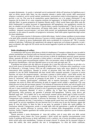 occupato direttamente - le scuole e i principali servizi assistenziali: diritto all’istruzione (in Inghilterra non è
stato un diritto sancito dallo Stato, ma una conquista ottenuta a partire dalla società, dalle associazioni
religiose o caritative), servizi sociali sanitari, pensionistici, assicurazioni contro la disoccupazione, contro la
povertà e così via. Che cosa ha di caratteristico questa ripartizione cui si fa sempre riferimento? È una
sequenza che ha dietro di sé, come conquista eminente da raggiungere, la finalità dell’uguaglianza tra gli
individui liberi: in questa prospettiva di impianto liberale anche i diritti sociali fanno parte della scala dei
diritti fondamentali in quanto necessari al raggiungimento dell’uguaglianza, una uguaglianza concreta tra
pari, tra cittadini con pari diritti. Che cosa c’è ancora dietro a questa considerazione? L’idea di nazione che
sostiene e cementa la società democratica, all’interno della quale, nel corso degli ultimi due secoli, si
sarebbero integranti successivamente i vari pezzi della società, resi gradualmente partecipi della comunità
nazionale, in una catena di causalità e di progressiva inclusione, frutto della spinta organizzata degli esclusi
(le classi subalterne).
    Ecco, qui possiamo inserire il riferimento ai diritti delle donne. Anche le donne sarebbero in teoria entrate
a far parte della comunità nazionale attraverso l’accesso ai diritti conquistati con le lotte per la democrazia
compiuta. C’è tuttavia un pezzo fondamentale della storia occidentale (le rivoluzioni del ‘700, il concetto
astratto di individuo, l’affermarsi del capitalismo) che spiega le ragioni per cui la donna in generale, in tutti i
paesi occidentali, alle soglie del XX secolo non ha ancora raggiunto la parità nei diritti politici e neanche in
quelli civili.

   Dalla cittadinanza al welfare
    La caratteristica dell’accesso delle donne ai diritti di cittadinanza è l’esempio evidente di come in realtà lo
schema marshalliano non funzioni nella sua linearità causativa che rimane piuttosto ‘idealtipica’ e fortemente
legata alla storia inglese. In effetti le donne non arrivano ai diritti di cittadinanza attraverso questo percorso
lineare, partendo dai diritti civili, passando ai diritti politici e arrivando ai diritti sociali. Il nostro sguardo
deve farsi a questo punto necessariamente strabico. Solo così possiamo vedere la difficoltà, la tenuta fragile
del percorso marshalliano, e del resto Marshall stesso se ne rese conto già negli anni ‘50.
    Il problema non attiene solo alle differenze di gender che ci sono ben note (mi riferisco tra gli altri a La
libertà delle donne di Anna Rossi-Doria, Rosenberg & Sellier 1990, e a Il dilemma della cittadinanza, a cura
di G.Bonacchi e A.Groppi, Laterza 1993) ma alle complicazioni insite nello stesso obiettivo di matrice
settecentesca della uguaglianza. Quando la società, su pressione delle lotte delle forze escluse, deve
estendere la rete dei diritti fondamentali alla base sociale della comunità nazionale, il processo in teoria
funziona, nel senso che progressivamente - proviamo a pensare ai diritti politici - pezzi della società, che
prima erano esclusi, conquistano tali diritti attraverso le loro lotte: la storia del movimento operaio è una
storia di “inclusione” nella società, di conquiste di pari diritti. E’ una storia che alcuni scienziati sociali
hanno letto in maniera “positivamente” conflittuale, altri in maniera funzionale e “integrativa”, però è
comunque una storia di rifiuto dell’esclusione da parte di soggetti sociali solidali e organizzati. Che cosa
infatti provoca la lotta del movimento operaio? Una richiesta di estensione dei diritti, non solo di quelli civili
e politici, ma anche di quelli sociali: il principio, progressivamente riconosciuto anche in contesti liberali, è
che non vi siano condizioni effettive di parità se non si garantiscono uguali opportunità. Persino nelle società
anglosassoni, documenta Marshall, si arriva a stabilire che lo Stato deve intervenire sul terreno
dell’istruzione, della assistenza, per garantire il principio dell’uguaglianza. Tuttavia, come dicevo, già
Marshall negli anni ‘50 (e badate che le sue osservazioni suonano ancora attuali oggi in Italia) avvertiva:
attenzione! Fino a quando la contesa ha riguardato l’estensione dei diritti civili e politici per favorire
l’integrazione nella comunità nazionale, il processo ha funzionato. Nel momento in cui invece si tratta di
estendere il godimento dei beni, il meccanismo si inceppa perché questi beni sono difficilmente misurabili
come eguali: un servizio ospedaliero che non funziona non è la stessa cosa di uno che funziona, eppure dal
punto di vista del diritto, lo Stato ha fatto la sua parte, ha garantito il diritto alla sanità pubblica. In
conclusione allorché l’integrazione sociale si estende dalla sfera del patriottismo a quella del godimento
materiale essa, anziché rafforzare la coesione, altera la struttura della disuguaglianza accettata come
legittima. Inoltre l’impatto egualitario del welfare provoca una involuzione corporativa (come si denuncia
oggi anche in Italia).
    Questo percorso ci porta direttamente al tema del welfare, cioè al cuore delle crisi delle società
contemporanee, senza contare che l’avere garantito i diritti sociali non significa necessariamente avere
risolto il problema dell’accesso ai diritti individuali (civili e politici), che in teoria dovrebbero precedere i
diritti sociali nella scala marshalliana. Veniamo ad esempi concreti: lo schema che ho riassunto chiama in
causa due ambiti, due storie parallele che non si sovrappongono. La sfera del diritto codificato,
 