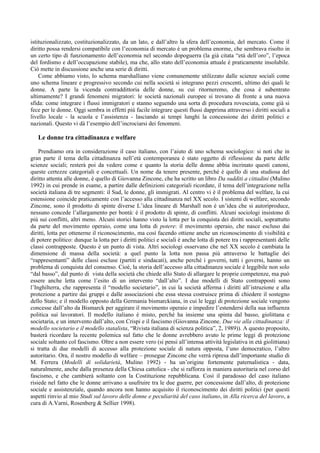 istituzionalizzato, costituzionalizzato, da un lato, e dall’altro la sfera dell’economia, del mercato. Come il
diritto possa rendersi compatibile con l’economia di mercato è un problema enorme, che sembrava risolto in
un certo tipo di funzionamento dell’economia nel secondo dopoguerra (la già citata “età dell’oro”, l’epoca
del fordismo e dell’occupazione stabile), ma che, allo stato dell’economia attuale è praticamente insolubile.
Ciò mette in discussione anche una serie di diritti.
    Come abbiamo visto, lo schema marshalliano viene comunemente utilizzato dalle scienze sociali come
uno schema lineare e progressivo secondo cui nella società si integrano pezzi crescenti, ultimo dei quali le
donne. A parte la vicenda contraddittoria delle donne, su cui ritorneremo, che cosa è subentrato
ultimamente? I grandi fenomeni migratori: le società nazionali europee si trovano di fronte a una nuova
sfida: come integrare i flussi immigratori e stanno seguendo una sorta di procedura rovesciata, come già si
fece per le donne. Oggi sembra in effetti più facile integrare questi flussi dapprima attraverso i diritti sociali a
livello locale - la scuola e l’assistenza - lasciando ai tempi lunghi la concessione dei diritti politici e
nazionali. Questo vi dà l’esempio dell’incrociarsi dei fenomeni.

   Le donne tra cittadinanza e welfare

    Prendiamo ora in considerazione il caso italiano, con l’aiuto di uno schema sociologico: si noti che in
gran parte il tema della cittadinanza nell’età contemporanea è stato oggetto di riflessione da parte delle
scienze sociali; resterà poi da vedere come e quanto la storia delle donne abbia incrinato questi canoni,
queste certezze categoriali e concettuali. Un nome da tenere presente, perché è quello di una studiosa del
diritto attenta alle donne, è quello di Giovanna Zincone, che ha scritto un libro Da sudditi a cittadini (Mulino
1992) in cui prende in esame, a partire dalle definizioni categoriali ricordate, il tema dell’integrazione nella
società italiana di tre segmenti: il Sud, le donne, gli immigrati. Al centro vi è il problema del welfare, la cui
estensione coincide praticamente con l’accesso alla cittadinanza nel XX secolo. I sistemi di welfare, secondo
Zincone, sono il prodotto di spinte diverse L’idea lineare di Marshall non è un’idea che si autoriproduce,
nessuno concede l’allargamento per bontà: è il prodotto di spinte, di conflitti. Alcuni sociologi insistono di
più sui conflitti, altri meno. Alcuni storici hanno visto la lotta per la conquista dei diritti sociali, soprattutto
da parte del movimento operaio, come una lotta di potere: il movimento operaio, che nasce escluso dai
diritti, lotta per ottenerne il riconoscimento, ma così facendo ottiene anche un riconoscimento di visibilità e
di potere politico: dunque la lotta per i diritti politici e sociali è anche lotta di potere tra i rappresentanti delle
classi contrapposte. Questo è un punto di vista. Altri sociologi osservano che nel XX secolo è cambiata la
dimensione di massa della società: a quel punto la lotta non passa più attraverso le battaglie dei
“rappresentanti” delle classi escluse (partiti e sindacati), anche perché i governi, tutti i governi, hanno un
problema di conquista del consenso. Cioè, la storia dell’accesso alla cittadinanza sociale è leggibile non solo
“dal basso”, dal punto di vista della società che chiede allo Stato di allargare le proprie competenze, ma può
essere anche letta come l’esito di un intervento “dall’alto”. I due modelli di Stato contrapposti sono
l’Inghilterra, che rappresenta il “modello societario”, in cui la società afferma i diritti all’istruzione e alla
protezione a partire dai gruppi e dalle associazioni che essa stessa costruisce prima di chiedere il sostegno
dello Stato; e il modello opposto della Germania bismarckiana, in cui le leggi di protezione sociale vengono
concesse dall’alto da Bismarck per aggirare il movimento operaio e impedire l’estendersi della sua influenza
politica sui lavoratori. Il modello italiano è misto, perché ha insieme una spinta dal basso, giolittana e
societaria, e un intervento dall’alto, con Crispi e il fascismo (Giovanna Zincone, Due vie alla cittadinanza: il
modello societario e il modello statalista, “Rivista italiana di scienza politica”, 2, 1989)). A questo proposito,
basterà ricordare la recente polemica sul fatto che le donne avrebbero avuto le prime leggi di protezione
sociale soltanto col fascismo. Oltre a non essere vero (si pensi all’intensa attività legislativa in età giolittiana)
si tratta di due modelli di accesso alla protezione sociale di natura opposta, l’uno democratico, l’altro
autoritario. Ora, il nostro modello di welfare – prosegue Zincone che verrà ripresa dall’importante studio di
M. Ferrera (Modelli di solidarietà, Mulino 1992) - ha un’origine fortemente paternalistica - data,
naturalmente, anche dalla presenza della Chiesa cattolica - che si rafforza in maniera autoritaria nel corso del
fascismo, e che cambierà soltanto con la Costituzione repubblicana. Così il paradosso del caso italiano
risiede nel fatto che le donne arrivano a usufruire tra le due guerre, per concessione dall’alto, di protezione
sociale e assistenziale, quando ancora non hanno acquisito il riconoscimento dei diritti politici (per questi
aspetti rinvio al mio Studi sul lavoro delle donne e peculiarità del caso italiano, in Alla ricerca del lavoro, a
cura di A.Varni, Rosenberg & Sellier 1998).
 