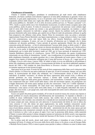 Cittadinanza al femminile
    Chiarito il modello sociologico, prendiamo in considerazione gli studi storici sulla cittadinanza
femminile, che hanno cambiato notevolmente l’approccio al tema della cittadinanza in generale. Esiste una
tradizione, in gran parte anglosassone, in cui si fa presente come l’esclusione dai diritti della cittadinanza
(soprattutto politici) delle donne non voglia dire affatto che le donne o non lavorano o non sono presenti
sulla scena pubblica (L. Davidoff, Al di là della dicotomia pubblico/privato, in “Passato e presente” n.27,
1991). Anche se questo diritto non è loro formalmente riconosciuto, in realtà le donne occupano spazi sulla
scena pubblica, anche di potere. Si tratta di conoscenze e acquisizioni che potevano venire soltanto dagli
studi di storia delle donne perché non mirano a una generalizzazione categoriale, ma tendono a vedere
relazioni, rapporti, interazioni tra individui e gruppi concreti. Questo ha cambiato molto gli studi sulla
presenza femminile nella storia italiana, già a partire da un filone di studi che potremmo collocare in quella
linea progressiva che abbiamo citato prima. Questo filone ha sicuramente come sua prima e principale
rappresentante Franca Pieroni Bertolotti, una figura importantissima e a lungo solitaria in Italia. I suoi studi,
per l’età contemporanea, sono stati ripresi dalla sua allieva Annarita Buttafuoco, anch’essa troppo
prematuramente scomparsa. Si pensi, nel caso di Annarita, all’attenzione per le battaglie che le donne
conducono nel decennio giolittiano- l’unico periodo di governo apertamente liberale che noi abbiamo
conosciuto prima del fascismo - ai fini di istituzionalizzare l’accesso delle donne ai diritti sociali. E’ allora
infatti che, parallelamente alle lotte (già iniziate nei decenni precedenti) per il suffragio, per il diritto politico
di voto, si avvia anche la battaglia per il riconoscimento dei diritti sociali. Nascono allora alcune leggi
fondamentali, per la tutela delle lavoratrici madri nel 1902, per la Cassa nazionale di maternità nel 1910.
Annarita Buttafuoco (Questioni di cittadinanza, Arezzo 1997) ha dimostrato che questa rivendicazione
istituzionale era una forma di femminismo “sociale”, una rivendicazione di riconoscimento della funzione
della cittadinanza femminile, un aspetto peculiare che si viene affermando nel nostro paese a fianco e con
maggior forza rispetto al femminismo suffragista (per il tema dell’accesso al lavoro, cfr. i saggi raccolti in
A.Groppi, Il lavoro delle donne, Laterza 1996). Se infatti in Italia si avvia con difficoltà in età giolittiana il
diritto alla cittadinanza sociale delle donne, il riconoscimento del diritto di voto dovrà addirittura aspettare i
decreti del 1944 e 1945 (studiati da Anna Rossi-Doria in Diventare cittadine - titolo al quale mi sono
ovviamente ispirata per la mia lezione di oggi).
    Ogni paese ha la sua storia. Il nostro ha una storia di forte compresenza dello Stato con le istituzioni della
Chiesa cattolica: la Chiesa ha una antica tradizione di opere pie, di enti di assistenza, dunque, nel caso delle
donne, di riconoscimento del diritto alla solidarietà, ma è intrinsecamente chiusa ai diritti di libertà
individuali. Il modello “societario”, di riforme dal basso, espressione della società civile, si afferma nel
periodo giolittiano ma viene fortemente represso e frenato dalle vicende politiche successive,
prevalentemente dagli esiti della prima guerra mondiale e del nazionalismo. Certamente nell’età giolittiana
sono compresenti lotte per i diritti sociali delle donne e lotte del movimento operaio, che prefigurano uno
sviluppo democratico del nostro paese analogo ad altri che conosciamo. Tutto ciò è visibile soprattutto a
livello locale, in alcune municipalità. Gli studi locali sono importanti per ricostruire questo universo
dimenticato: come spesso avviene nella storia delle donne, si va dalle biografie individuali alla storia di
gruppi, alla storia locale, e, per quegli anni, studi sulle municipalità del centro nord si affiancano a studi sulle
municipalità siciliane.
    Eccoci così giunti alla prima guerra mondiale, all’avvento di società di massa che cercano una risposta ai
propri problemi di crescita democratica nell’affermazione del nazionalismo. Si risponde ai dilemmi e ai
conflitti di classe riaffermando l’unità della nazione. Qui sembra farsi di nuovo strada la linearità
marshalliana più volte ricordata: una comunità che si intenda davvero nazionale ha bisogno dell’integrazione
di masse sempre più vaste, ottenuta non solo attraverso il riconoscimento del diritto di voto (è allora che
viene concesso il voto alle donne nei paesi anglosassoni), ma anche mediante concessioni sociali.
Quest’ultimo punto il fascismo lo coglie molto bene: da qui il riconoscimento pubblico dei diritti sociali -
casse di previdenza, pensione e infortuni, oltre alla sanità – amministrati da enti che erano spesso già nati
nell’età giolittiana come emanazioni comunali, ma che il fascismo nazionalizza ed estende nominalmente a
tutto il territorio (a volte è solo un gioco di sigle). Così è per la protezione della donna e della maternità
(l’Onmi): in nome della nazione le donne ottengono insieme un’estensione dei diritti sociali e una negazione
della cittadinanza, nonostante le promesse iniziali del fascismo (V.De Grazia, Le donne nel regime fascista,
Marsilio 1993).
    Per la prima metà del secolo, alcuni studi storici sull’Europa ci rimandano al cono d’ombra a cui
accennavo all’inizio. Il volume sul Novecento della Storia delle donne in Occidente a cura di Georges Duby
e Michelle Perrot (Laterza 1992) ci aiuta in questo senso perché ci induce a riflettere su come le donne siano
 