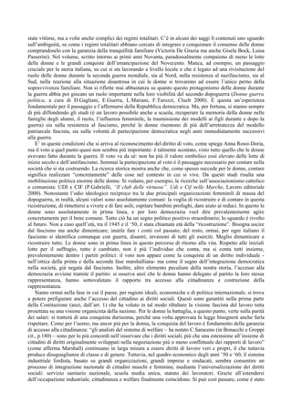 state vittime, ma a volte anche complici dei regimi totalitari. C’è in alcuni dei saggi lì contenuti uno sguardo
sull’ambiguità, su come i regimi totalitari abbiano cercato di integrare e conquistare il consenso delle donne
comprandoselo con la garanzia della tranquillità familiare (Victoria De Grazia ma anche Gisela Bock, Luisa
Passerini). Nel volume, scritto intorno ai primi anni Novanta, paradossalmente compaiono di meno le lotte
delle donne e le grandi conquiste dell’emancipazione del Novecento. Manca, ad esempio, un passaggio
cruciale per la storia italiana, su cui si sta lavorando a livello locale e che è legato ad una rivisitazione del
ruolo delle donne durante la seconda guerra mondiale, sia al Nord, nella resistenza al nazifascismo, sia al
Sud, nella reazione alla situazione disastrosa in cui le donne si trovarono ad essere l’unico perno della
sopravvivenza familiare. Non si riflette mai abbastanza su quanto questo protagonismo delle donne durante
la guerra abbia poi giocato un ruolo importante nella loro visibilità del secondo dopoguerra (Donne guerra
politica, a cura di D.Gagliani, E.Guerra, L.Mariani, F.Tarozzi, Clueb 2000). È questa un’esperienza
fondamentale per il passaggio e l’affermarsi della Repubblica democratica. Ma, per fortuna, si stanno sempre
di più diffondendo gli studi (è un lavoro possibile anche a scuola, recuperare la memoria della donne nelle
famiglie degli alunni, il ruolo, l’influenza femminile, la trasmissione dei modelli ai figli durante e dopo la
guerra) sia sulla resistenza al fascismo, perché le donne risentono di più dell’arretratezza del modello
patriarcale fascista, sia sulla volontà di partecipazione democratica negli anni immediatamente successivi
alla guerra.
    E’ in queste condizioni che si arriva al riconoscimento del diritto di voto, come spiega Anna Rossi-Doria,
ma il voto a quel punto quasi non sembra più importante: è talmente scontato, visto tutto quello che le donne
avevano fatto durante la guerra. Il voto va da sé: non ha più il valore simbolico così elevato delle lotte di
inizio secolo e dell’antifascismo. Semmai la partecipazione al voto è il passaggio necessario per contare nella
società che si sta costruendo. La ricerca storica mostra anche che, come spesso succede per le donne, contare
significa realizzare “concretamente” delle cose nel contesto in cui si vive. Da questi studi risulta una
mobilitazione politica enorme delle donne. Si vedano, per esempio, le ricerche sull’associazionismo cattolico
e comunista: UDI e CIF (P.Gabrielli, “Il club delle virtuose”. Udi e Cif nelle Marche, Lavoro editoriale
2000). Nonostante l’odio ideologico reciproco tra le due principali organizzazioni femminili di massa del
dopoguerra, in realtà, alcuni valori sono assolutamente comuni: la voglia di ricostruire e di contare in questa
ricostruzione, di rimettersi a vivere e di fare asili, ospitare bambini profughi, dare aiuto ai reduci. In questo le
donne sono assolutamente in prima linea, e per loro democrazia vuol dire prevalentemente agire
concretamente per il bene comune. Tutto ciò ha un segno politico positivo straordinario; lo sguardo è rivolto
al futuro. Non a caso quell’età, tra il 1945 e il ‘50, è stata chiamata età della “ricostruzione”. Bisogna uscire
dal fascismo ma anche dimenticare; inutile fare i conti col passato; del resto, ormai, per ogni italiano il
fascismo si identifica comunque con guerra, disastri, invasioni di tutti gli eserciti. Meglio dimenticare e
ricostruire tutto. Le donne sono in prima linea in questo percorso di ritorno alla vita. Rispetto alle iniziali
lotte per il suffragio, tutto è cambiato, non è più l’individuo che conta, ma si conta tutti insieme,
prevalentemente dentro i partiti politici: il voto non appare come la conquista di un diritto individuale -
nell’ottica della prima e della seconda fase marshalliana- ma come il segno dell’integrazione democratica
nella società, già negata dal fascismo. Inoltre, altro elemento peculiare della nostra storia, l’accesso alla
democrazia avviene tramite il partito: si osserva anzi che le donne hanno delegato al partito la loro stessa
rappresentanza, hanno sottovalutato il rapporto tra accesso alla cittadinanza e costruzione della
rappresentanza.
    Siamo ormai nella fase in cui il paese, per ragioni ideali, economiche e di politica internazionale, si trova
a potere prefigurare anche l’accesso del cittadino ai diritti sociali. Questi sono garantiti nella prima parte
della Costituzione (anzi, dall’art. 1) che ha voluto in tal modo ribaltare la visione fascista del lavoro tutta
proiettata su una visione organicista della nazione. Per le donne la battaglia, a questo punto, verte sulla parità
dei salari: si tratterà di una conquista durissima, perché una volta approvata la legge bisognerà anche farla
rispettare. Come per l’uomo, ma ancor più per la donna, la conquista del lavoro è fondamento della garanzia
di accesso alla cittadinanza: “gli analisti del sistema di welfare – ha notato C.Saraceno (in Bonacchi e Groppi
cit., p.180) – sono per lo più concordi nell’osservare che i diritti sociali, più che una estensione all’insieme di
cittadini di diritti originalmente sviluppati nella negoziazione più o meno conflittuale dei rapporti di lavoro”
(come afferma Marshall) continuano in larga misura a essere diritti di lavoro veri e propri, il che tuttavia
produce disuguaglianze di classe e di genere. Tuttavia, nel quadro economico degli anni ’50 e ‘60, il sistema
industriale fordista, basato su grandi organizzazioni, grandi imprese e sindacati, sembra consentire un
processo di integrazione nazionale di cittadini maschi e femmine, mediante l’universalizzazione dei diritti
sociali: servizio sanitario nazionale, scuola media unica, statuto dei lavoratori. Grazie all’estendersi
dell’occupazione industriale, cittadinanza e welfare finalmente coincidono. Si può così passare, come è stato
 