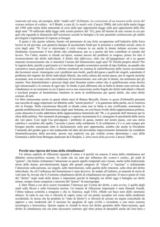 osservato nel caso, ad esempio, delle “madri sole” (S.Simoni, La costruzione di un’assenza nella storia del
sistema italiano di welfare, in F.Bimbi, a cura di, Le madri sole, Carocci 2000), dal ciclo della tutela (legge
del 1948 sulla tutela della maternità) al ciclo delle pari opportunità (legge sulle pari opportunità della fine
degli anni ’70 rafforzata dalla legge sulle azioni positive del ’91), pure all’interno di una visione in cui per
quel che riguarda le dinamiche dell’assistenza sociale la famiglia e la rete parentale costituiscono gli ambiti
privilegiati e legittimanti di risposta ai bisogni.
    Il guaio è che questo schema, basato sul permanere di una forte occupazione nell’industria della forza
lavoro in età giovane, con garanzia dunque di accantonare fondi per le pensioni e contributi sociali, entra in
crisi dagli anni ’70. Così si interrompe il ciclo virtuoso in cui anche le donne italiane avevano visto
finalmente riconosciuto il loro diritto alla cittadinanza, pur se a partire dal loro contributo al mondo del
lavoro. Tra l’altro, mentre si chiude un’epoca, restano ancora dei problemi in sospeso, primo fra tutti il
riconoscimento dei diritti individuali, il diritto alla differenza, oltre che all’uguaglianza: ed è su questo
mancato riconoscimento che si innesterà l’azione del femminismo negli anni’70. Perché proprio allora? Per
le ragioni dette: perché a quel punto si è incrinato il quadro economico-sociale di tipo fordista, un quadro che
consentiva senza grandi sacrifici e riforme strutturali un sistema di redistribuzione delle risorse accumulate
dai lavoratori stessi: riemergono così i problemi non risolti, quelli del paese e quelli dei singoli, soprattutto il
problema del rispetto dei diritti individuali liberali, che nella cultura del nostro paese, per le ragioni storiche
accennate, non avevano certo una tradizione di riconoscimento, non solo per le donne, ma nemmeno per gli
uomini. Non dimentichiamo i processi degli anni Sessanta contro coloro che si qualificavano come diversi
(gli omosessuali) e le censure di ogni tipo. In fondo si può affermare che in Italia le donne sono arrivate alla
cittadinanza in un momento in cui il paese aveva una concezione molto fragile dei diritti individuali e liberali
e toccherà proprio al femminismo rimettere in moto la mobilitazione per questi diritti, che sono diritti
comuni, di tutti.
Un libro interessante uscito in questi ultimi mesi di Bianca Beccalli, Donne in quota (Feltrinelli) presenta
una raccolta di saggi imperniati sul dibattito sulle “azioni positive” e la questione della parità, sia in America
che in Europa. Nella conclusione Beccalli si chiede come mai in Italia si stia verificando, nonostante la
grande mobilitazione del femminismo degli anni Settanta, un così basso livello della rappresentanza politica,
come dimostra il crollo addirittura della rappresentanza femminile del ’96, e in generale dell’interesse per la
sfera della politica. Nei momenti di passaggio, e questo sicuramente lo è, emergono le peculiarità della storia
dei vari paesi. Così negli Usa prevalgono i problemi di quota, mentre nel nostro paese, con una storia
cattolica e socialista alle spalle, l’accento è posto sulla solidarietà. E di solidarietà c’è e ci sarà sempre più
bisogno perché, nonostante tutte le declamazioni sulle pari opportunità, sembra che anche in Occidente
l’aumento del gender gap si stia traducendo nel dato del prevalente impoverimento femminile (la cosiddetta
femminilizzazione della povertà), ancora non esplicito ma già visibile (come dimostrano i casi della
Germania e della Gran Bretagna analizzati da E.Ruspini, L’altra metà della povertà, Carocci 2000).



   Perché una ripresa del tema della cittadinanza?
    Un ultimo capitolo di riflessioni riguarda il come e il perché sia emerso il tema della cittadinanza nel
dibattito storico-politico recente. Io credo che sia nato per influenza dei women’s studies, gli studi di
“genere”, che hanno richiamato l’attenzione su questi aspetti rompendo una visione, anche nella tradizionale
storia delle donne, prevalentemente legata alle grandi categorie di “classe” e “nazione” e richiamando
l’attenzione sulla persona, sui singoli, sulle interrelazioni, sulla qualità delle relazioni, sulla sfera del diritto
individuale. Su ciò l’influenza del femminismo è stata decisiva. Se andate all’indietro, ai manuali di storia di
vent’anni fa, trovate che lì il termine cittadinanza (diritti di cittadinanza) era ignorato. Il nuovo punto di vista
del “diritto” negli studi delle donne è importante perché la battaglia sui diritti oggi è battaglia sui diritti
umani, sempre meno conquista e sanzione del “potere” di macrogruppi.
    L’altro filone a cui deve essere ricondotto l’interesse per il tema dei diritti, a mio avviso, è quello degli
studi sulla Shoah e sulla Germania nazista. Un tramite di riflessione importante è stata Hannah Arendt,
l’ebrea tedesca costretta a emigrare e che in America, negli USA, riflette sul buco nero dello sterminio
ebraico. In tutta la sua vita si sforzerà di capire come ciò sia potuto accadere nel cuore della modernità
occidentale, la stessa che ha prodotto lo “stato di diritto”e si sforzerà di cercare un argine concettuale da
opporre a una modernità che il nazismo ha spogliato di ogni civiltà e ricondotto a una mera essenza
tecnologica e burocratica. Questo argine la Arendt lo trova nel diritto garantito dallo Stato-nazione, quel
diritto di cittadinanza che era stato necessario sottrarre agli ebrei prima di denudarli anche dei loro beni e
 