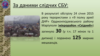 В результаті обстрілу 24 січня 2015
року терористами з «9 полку армії
ДНР» Орджонікідзевського району
Маріуполя (мікрорайон «Східний»)
загинуло 30 (у т.ч. 17 жінок та 1
дитина) і поранено 125 мирних
мешканців.
 