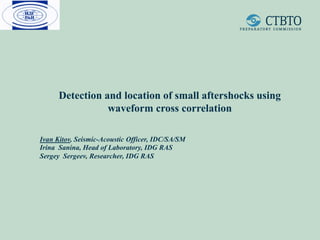 Detection and location of small aftershocks using
waveform cross correlation
Ivan Kitov, Seismic-Acoustic Officer, IDC/SA/SM
Irina Sanina, Head of Laboratory, IDG RAS
Sergey Sergeev, Researcher, IDG RAS
 