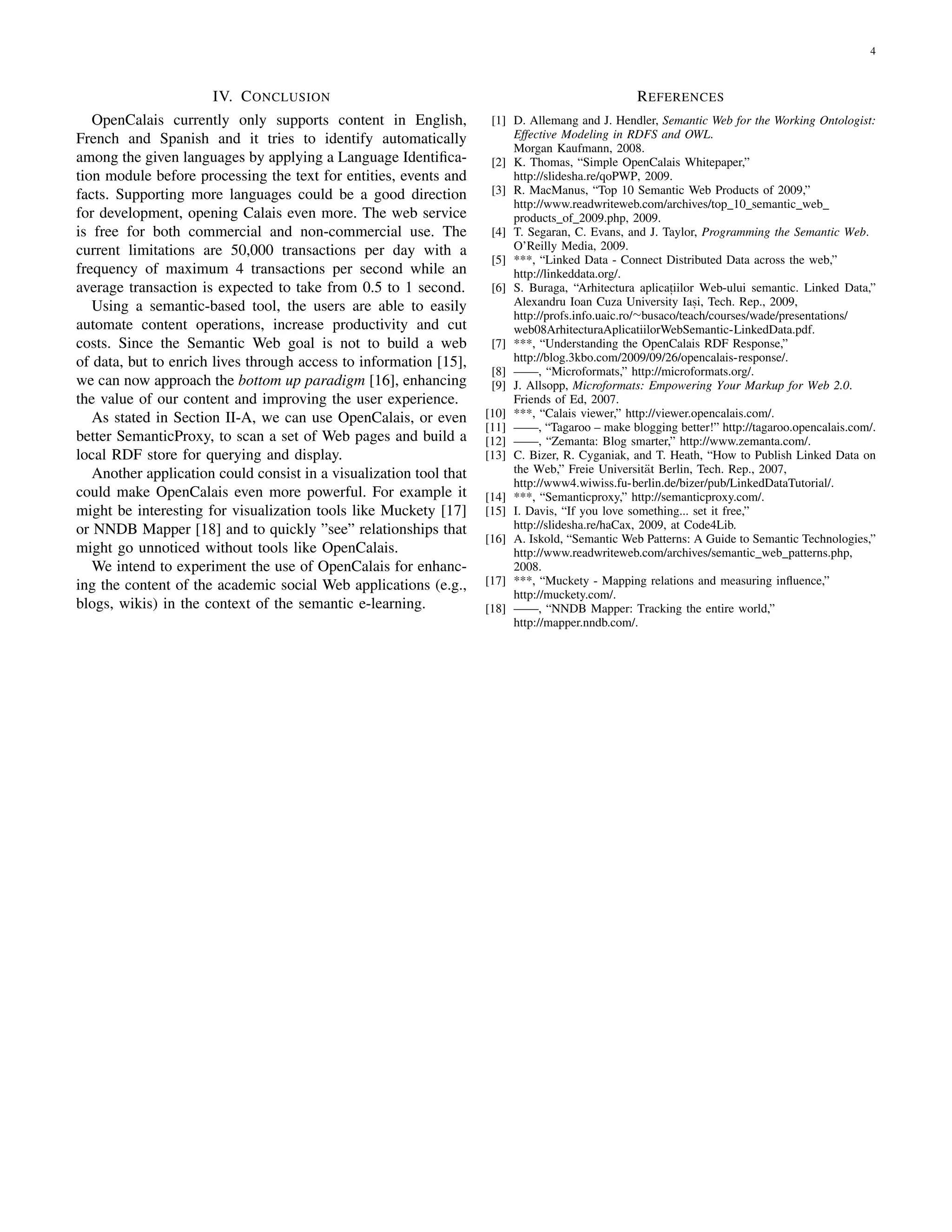 4



                      IV. C ONCLUSION                                                           R EFERENCES
   OpenCalais currently only supports content in English,            [1] D. Allemang and J. Hendler, Semantic Web for the Working Ontologist:
French and Spanish and it tries to identify automatically                Effective Modeling in RDFS and OWL.
                                                                         Morgan Kaufmann, 2008.
among the given languages by applying a Language Identiﬁca-          [2] K. Thomas, “Simple OpenCalais Whitepaper,”
tion module before processing the text for entities, events and          http://slidesha.re/qoPWP, 2009.
facts. Supporting more languages could be a good direction           [3] R. MacManus, “Top 10 Semantic Web Products of 2009,”
                                                                         http://www.readwriteweb.com/archives/top 10 semantic web
for development, opening Calais even more. The web service               products of 2009.php, 2009.
is free for both commercial and non-commercial use. The              [4] T. Segaran, C. Evans, and J. Taylor, Programming the Semantic Web.
current limitations are 50,000 transactions per day with a               O’Reilly Media, 2009.
                                                                     [5] ***, “Linked Data - Connect Distributed Data across the web,”
frequency of maximum 4 transactions per second while an                  http://linkeddata.org/.
average transaction is expected to take from 0.5 to 1 second.        [6] S. Buraga, “Arhitectura aplicatiilor Web-ului semantic. Linked Data,”
                                                                                                         ,
   Using a semantic-based tool, the users are able to easily             Alexandru Ioan Cuza University Iasi, Tech. Rep., 2009,
                                                                                                              ,
                                                                         http://profs.info.uaic.ro/∼busaco/teach/courses/wade/presentations/
automate content operations, increase productivity and cut               web08ArhitecturaAplicatiilorWebSemantic-LinkedData.pdf.
costs. Since the Semantic Web goal is not to build a web             [7] ***, “Understanding the OpenCalais RDF Response,”
of data, but to enrich lives through access to information [15],         http://blog.3kbo.com/2009/09/26/opencalais-response/.
                                                                     [8] ——, “Microformats,” http://microformats.org/.
we can now approach the bottom up paradigm [16], enhancing           [9] J. Allsopp, Microformats: Empowering Your Markup for Web 2.0.
the value of our content and improving the user experience.              Friends of Ed, 2007.
   As stated in Section II-A, we can use OpenCalais, or even        [10] ***, “Calais viewer,” http://viewer.opencalais.com/.
                                                                    [11] ——, “Tagaroo – make blogging better!” http://tagaroo.opencalais.com/.
better SemanticProxy, to scan a set of Web pages and build a        [12] ——, “Zemanta: Blog smarter,” http://www.zemanta.com/.
local RDF store for querying and display.                           [13] C. Bizer, R. Cyganiak, and T. Heath, “How to Publish Linked Data on
   Another application could consist in a visualization tool that                                   a
                                                                         the Web,” Freie Universit¨t Berlin, Tech. Rep., 2007,
                                                                         http://www4.wiwiss.fu-berlin.de/bizer/pub/LinkedDataTutorial/.
could make OpenCalais even more powerful. For example it            [14] ***, “Semanticproxy,” http://semanticproxy.com/.
might be interesting for visualization tools like Muckety [17]      [15] I. Davis, “If you love something... set it free,”
or NNDB Mapper [18] and to quickly ”see” relationships that              http://slidesha.re/haCax, 2009, at Code4Lib.
                                                                    [16] A. Iskold, “Semantic Web Patterns: A Guide to Semantic Technologies,”
might go unnoticed without tools like OpenCalais.                        http://www.readwriteweb.com/archives/semantic web patterns.php,
   We intend to experiment the use of OpenCalais for enhanc-             2008.
ing the content of the academic social Web applications (e.g.,      [17] ***, “Muckety - Mapping relations and measuring inﬂuence,”
                                                                         http://muckety.com/.
blogs, wikis) in the context of the semantic e-learning.            [18] ——, “NNDB Mapper: Tracking the entire world,”
                                                                         http://mapper.nndb.com/.
 