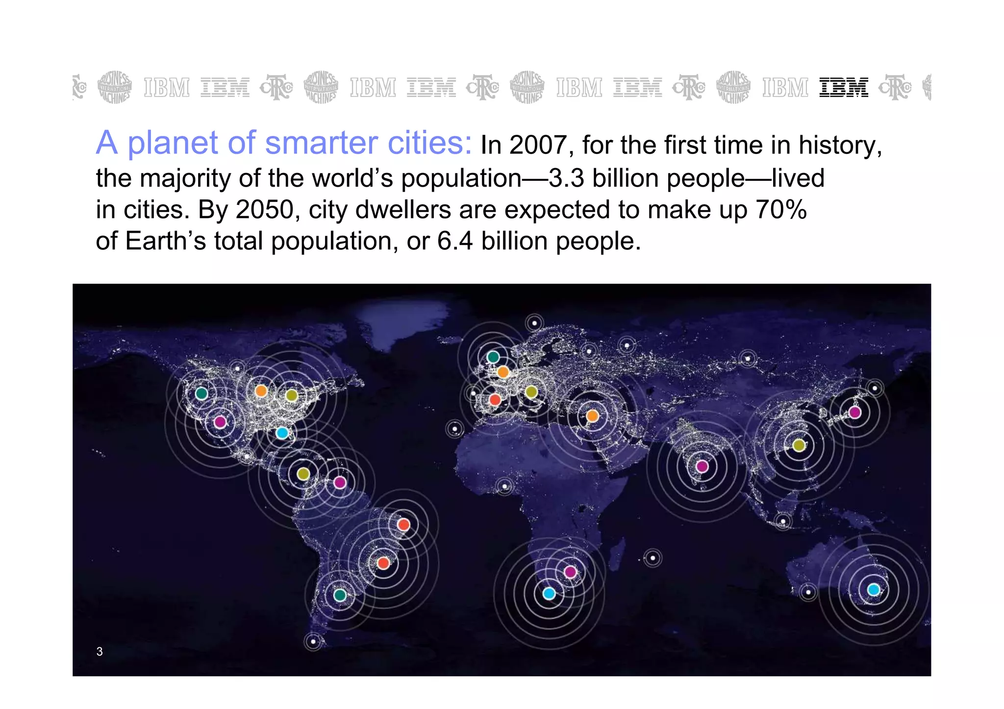 A planet of smarter cities: In 2007, for the first time in history,
the majority of the world’s population—3.3 billion people—lived
in cities. By 2050, city dwellers are expected to make up 70%
of Earth’s total population, or 6.4 billion people.




3   3                                                      © 2011 IBM Corporation
 