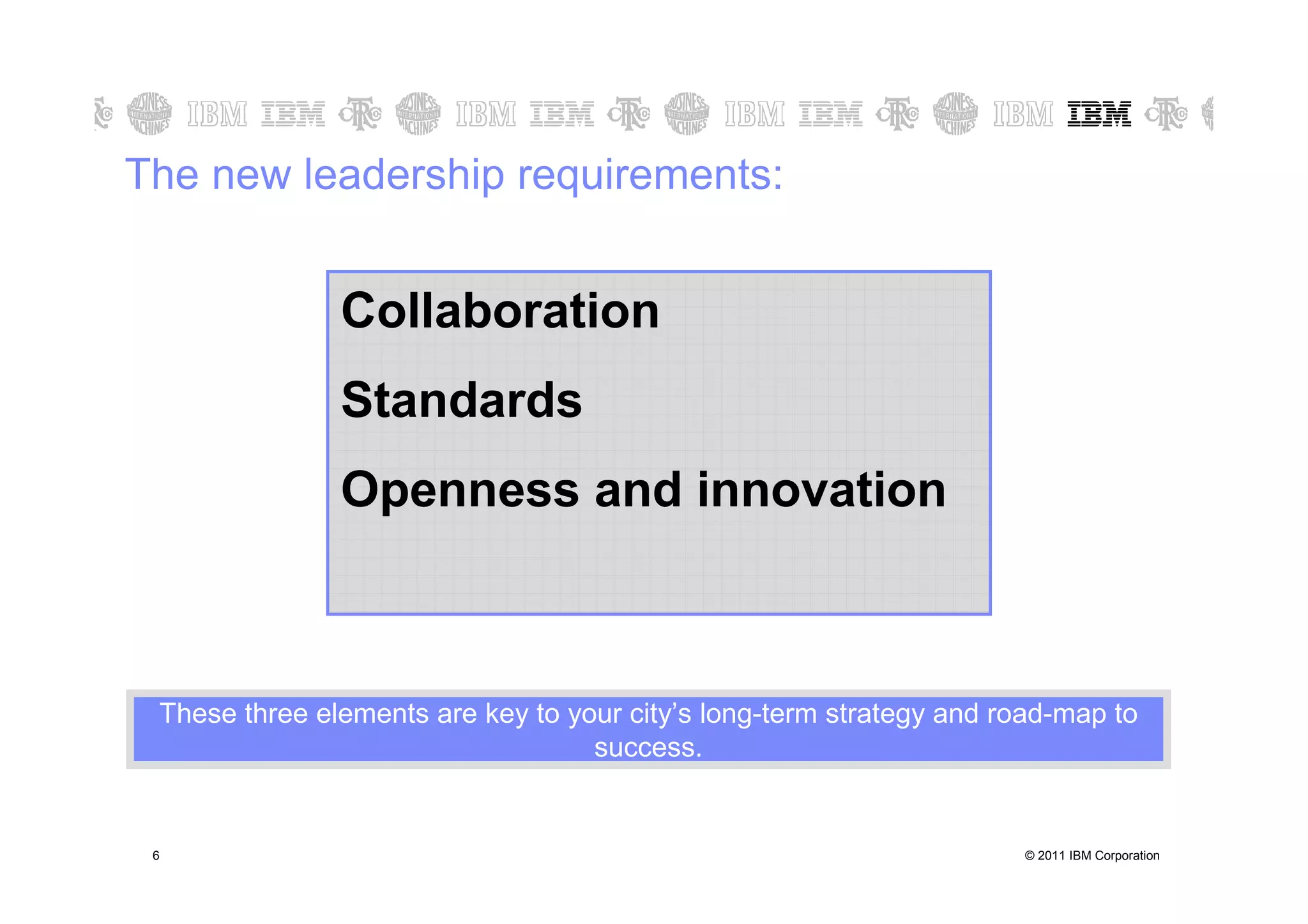 The new leadership requirements:


                  Collaboration
                  Standards
                  Openness and innovation



    These three elements are key to your city’s long-term strategy and road-map to
                                      success.


6   6                                                                    © 2011 IBM Corporation
 