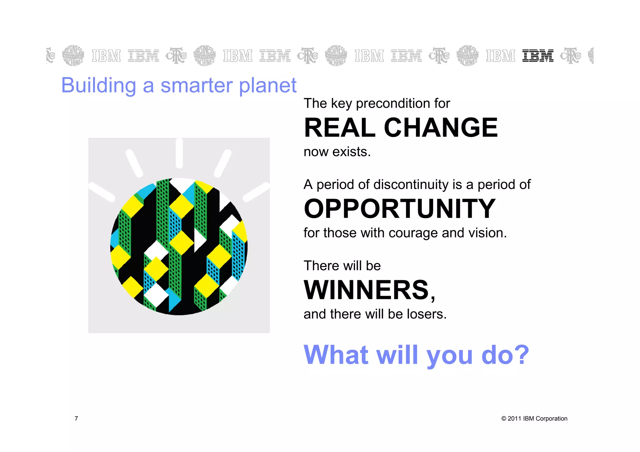 Building a smarter planet
                            The key precondition for

                            REAL CHANGE
                            now exists.

                            A period of discontinuity is a period of

                            OPPORTUNITY
                            for those with courage and vision.

                            There will be

                            WINNERS,
                            and there will be losers.


                            What will you do?

7   7                                                         © 2011 IBM Corporation
 