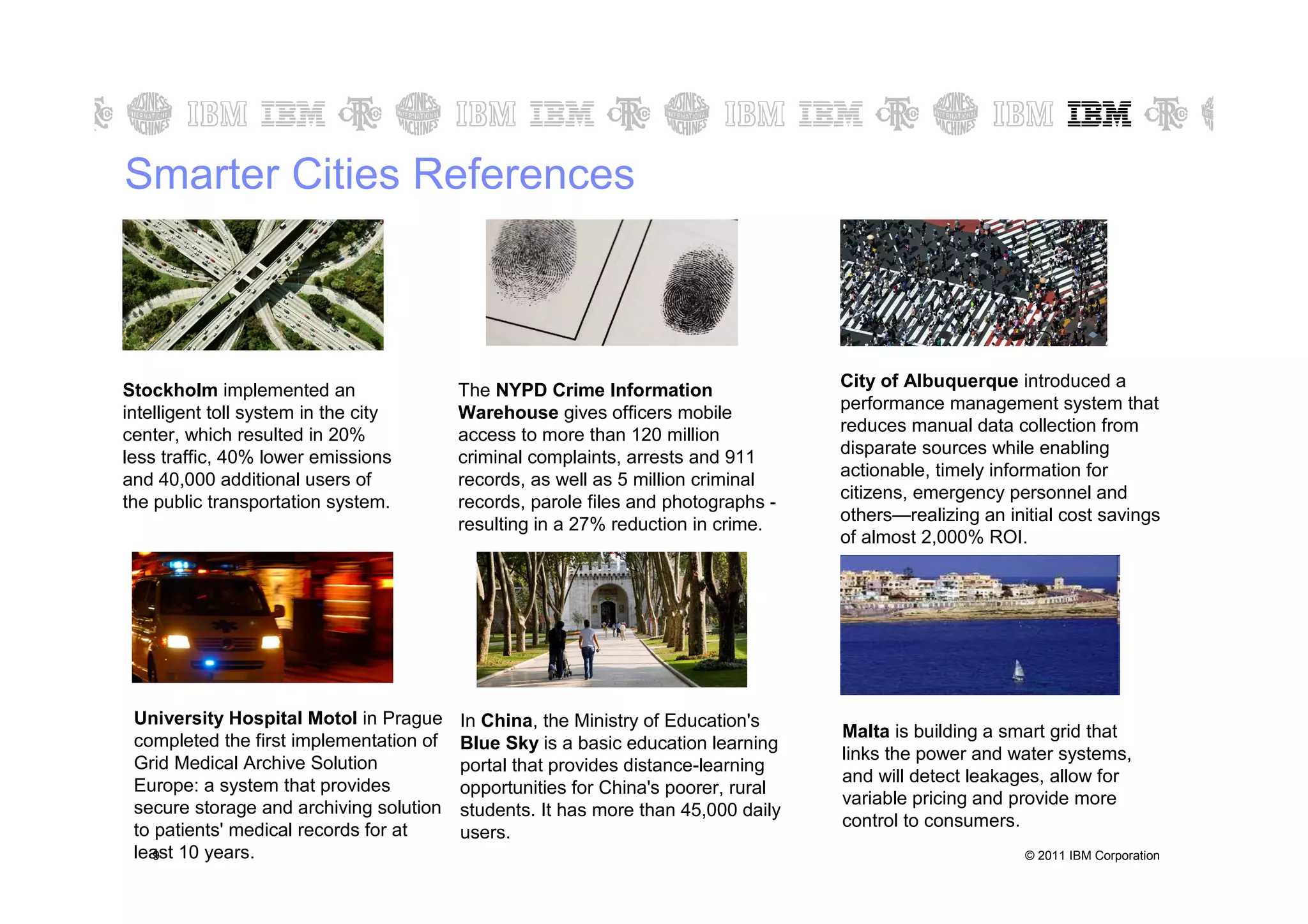 Smarter Cities References



                                                                                   City of Albuquerque introduced a
Stockholm implemented an                 The NYPD Crime Information
intelligent toll system in the city      Warehouse gives officers mobile           performance management system that
                                                                                   reduces manual data collection from
center, which resulted in 20%            access to more than 120 million
less traffic, 40% lower emissions        criminal complaints, arrests and 911      disparate sources while enabling
                                                                                   actionable, timely information for
and 40,000 additional users of           records, as well as 5 million criminal
the public transportation system.        records, parole files and photographs -   citizens, emergency personnel and
                                         resulting in a 27% reduction in crime.    others—realizing an initial cost savings
                                                                                   of almost 2,000% ROI.




 University Hospital Motol in Prague     In China, the Ministry of Education's
                                                                                   Malta is building a smart grid that
 completed the first implementation of   Blue Sky is a basic education learning
 Grid Medical Archive Solution                                                     links the power and water systems,
                                         portal that provides distance-learning
                                                                                   and will detect leakages, allow for
 Europe: a system that provides          opportunities for China's poorer, rural
                                                                                   variable pricing and provide more
 secure storage and archiving solution   students. It has more than 45,000 daily
                                                                                   control to consumers.
 to patients' medical records for at     users.
 least 10 years.
    9                                                                                                     © 2011 IBM Corporation
 