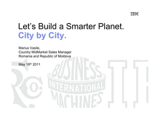 Let’s Build a Smarter Planet.
City by City.
Marius Vasile,
Country MidMarket Sales Manager
Romania and Republic of Moldova

May 18th 2011
 